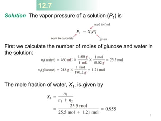 12.7
Solution The vapor pressure of a solution (P1) is
First we calculate the number of moles of glucose and water in
the solution:
The mole fraction of water, X1, is given by
7
 