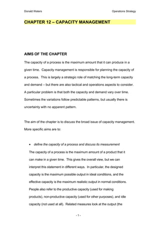 Donald Waters                                                    Operations Strategy



CHAPTER 12 – CAPACITY MANAGEMENT




AIMS OF THE CHAPTER

The capacity of a process is the maximum amount that it can produce in a

given time. Capacity management is responsible for planning the capacity of

a process. This is largely a strategic role of matching the long-term capacity

and demand – but there are also tactical and operations aspects to consider.

A particular problem is that both the capacity and demand vary over time.

Sometimes the variations follow predictable patterns, but usually there is

uncertainty with no apparent pattern.



The aim of the chapter is to discuss the broad issue of capacity management.

More specific aims are to:



   •   define the capacity of a process and discuss its measurement

   The capacity of a process is the maximum amount of a product that it

   can make in a given time. This gives the overall view, but we can

   interpret this statement in different ways. In particular, the designed

   capacity is the maximum possible output in ideal conditions, and the

   effective capacity is the maximum realistic output in normal conditions.

   People also refer to the productive capacity (used for making

   products), non-productive capacity (used for other purposes), and idle

   capacity (not used at all). Related measures look at the output (the


                                      -1-
 