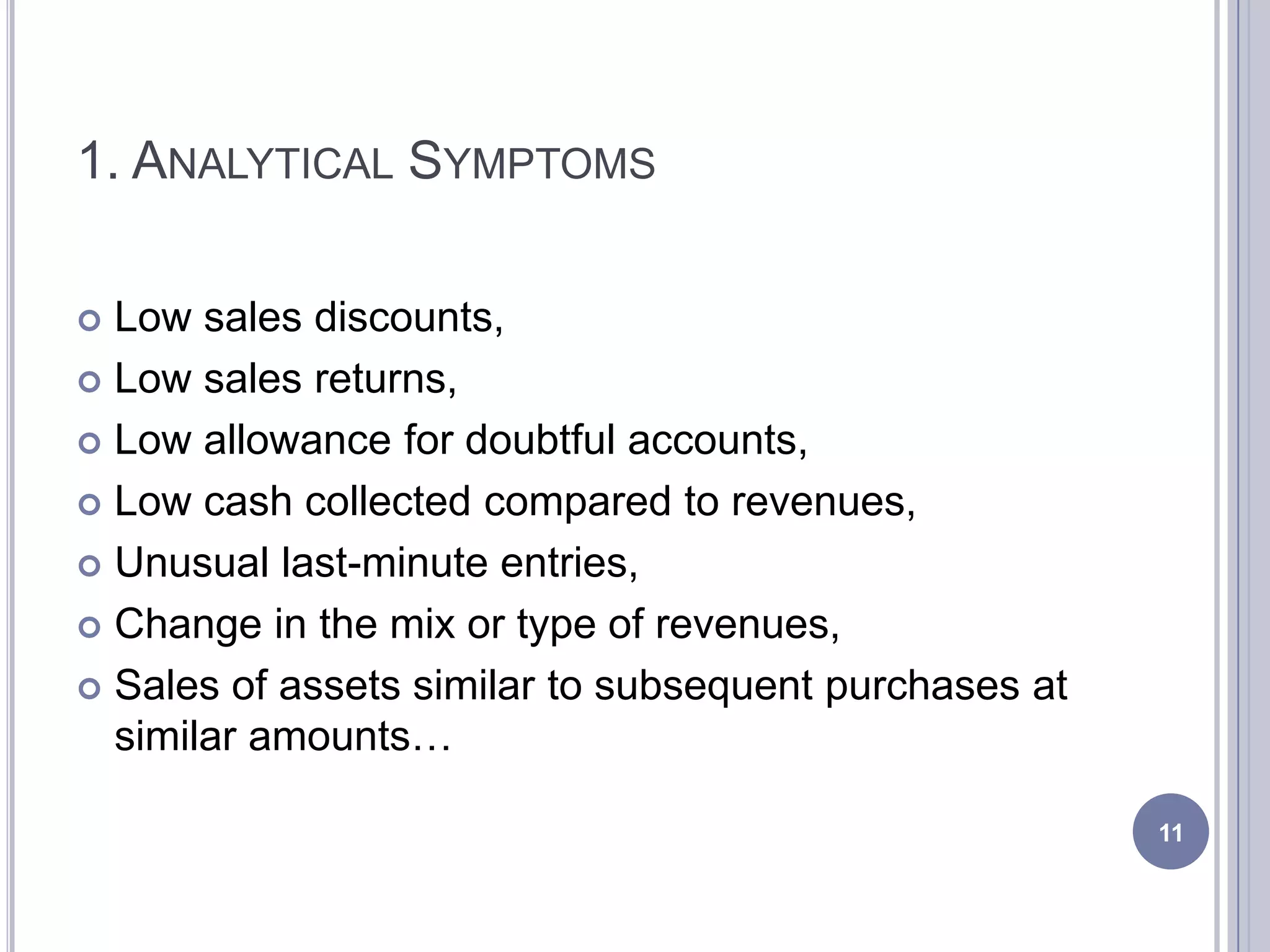 1. ANALYTICAL SYMPTOMS
 Low sales discounts,
 Low sales returns,
 Low allowance for doubtful accounts,
 Low cash collected compared to revenues,
 Unusual last-minute entries,
 Change in the mix or type of revenues,
 Sales of assets similar to subsequent purchases at
similar amounts…
11
 