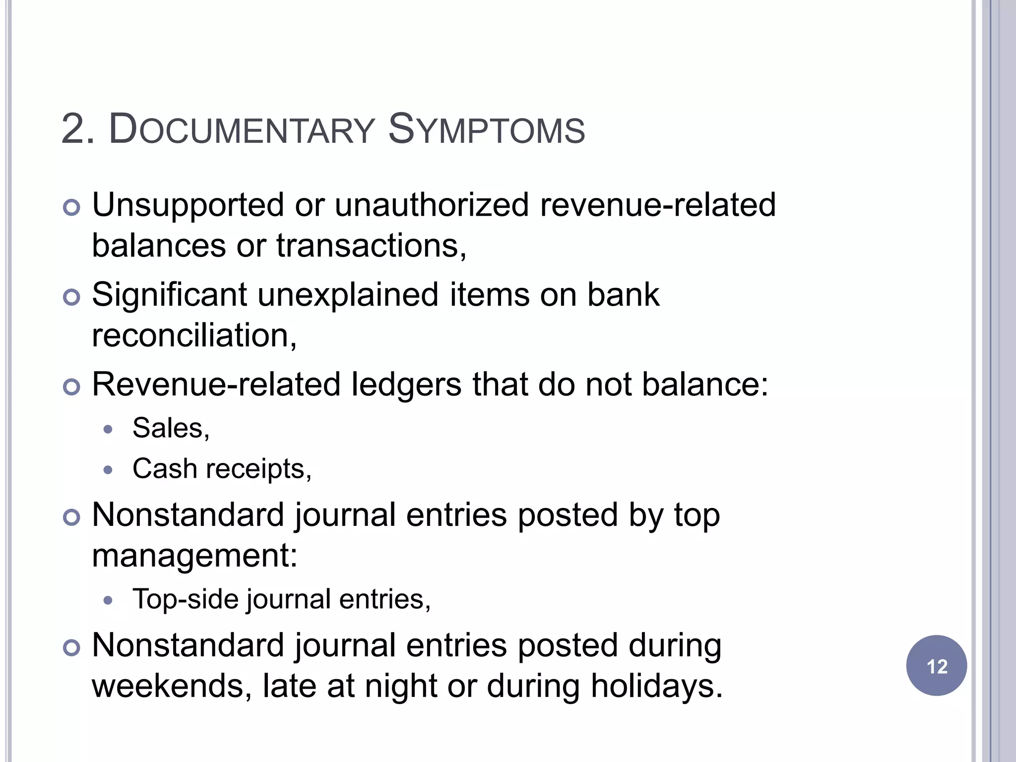 2. DOCUMENTARY SYMPTOMS
 Unsupported or unauthorized revenue-related
balances or transactions,
 Significant unexplained items on bank
reconciliation,
 Revenue-related ledgers that do not balance:
 Sales,
 Cash receipts,
 Nonstandard journal entries posted by top
management:
 Top-side journal entries,
 Nonstandard journal entries posted during
weekends, late at night or during holidays.
12
 