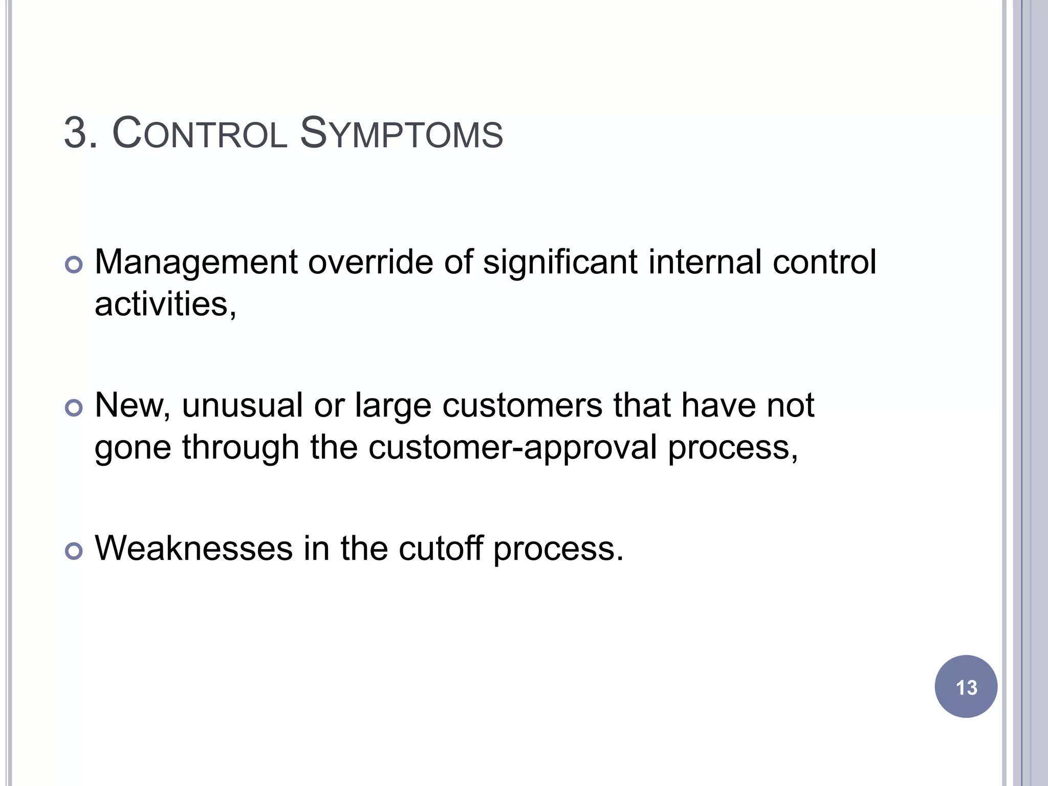 3. CONTROL SYMPTOMS
 Management override of significant internal control
activities,
 New, unusual or large customers that have not
gone through the customer-approval process,
 Weaknesses in the cutoff process.
13
 