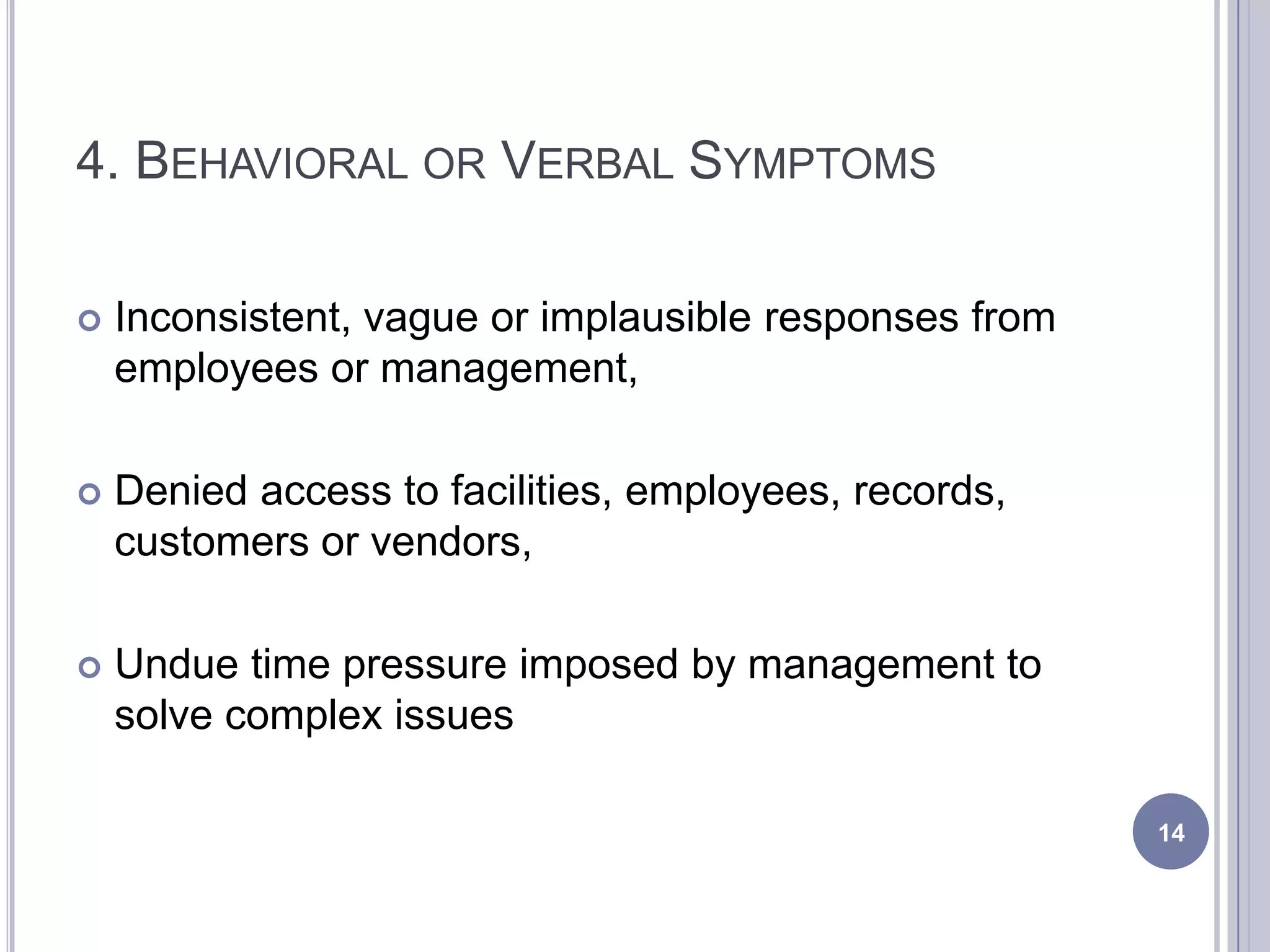 4. BEHAVIORAL OR VERBAL SYMPTOMS
 Inconsistent, vague or implausible responses from
employees or management,
 Denied access to facilities, employees, records,
customers or vendors,
 Undue time pressure imposed by management to
solve complex issues
14
 
