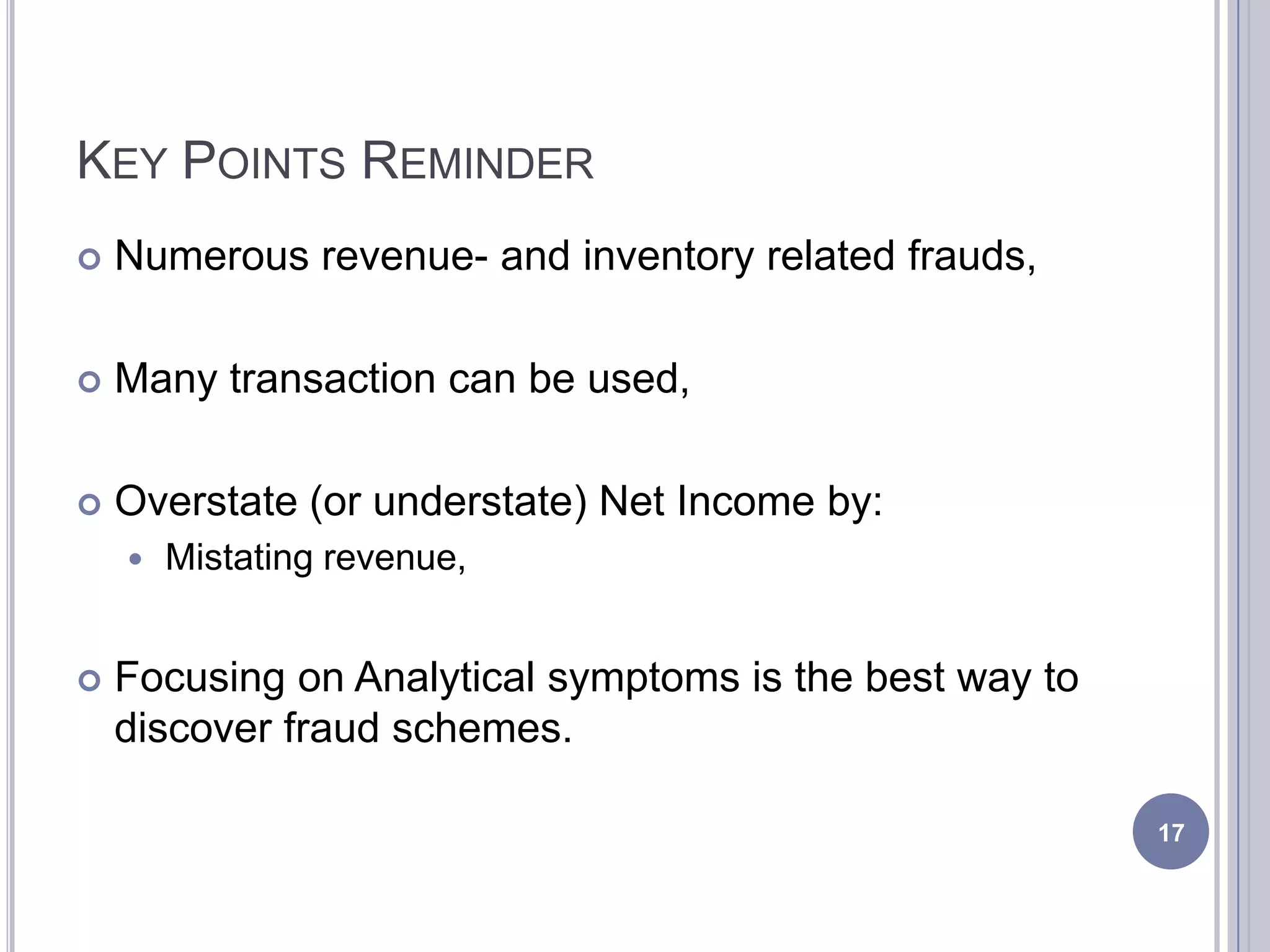 KEY POINTS REMINDER
 Numerous revenue- and inventory related frauds,
 Many transaction can be used,
 Overstate (or understate) Net Income by:
 Mistating revenue,
 Focusing on Analytical symptoms is the best way to
discover fraud schemes.
17
 