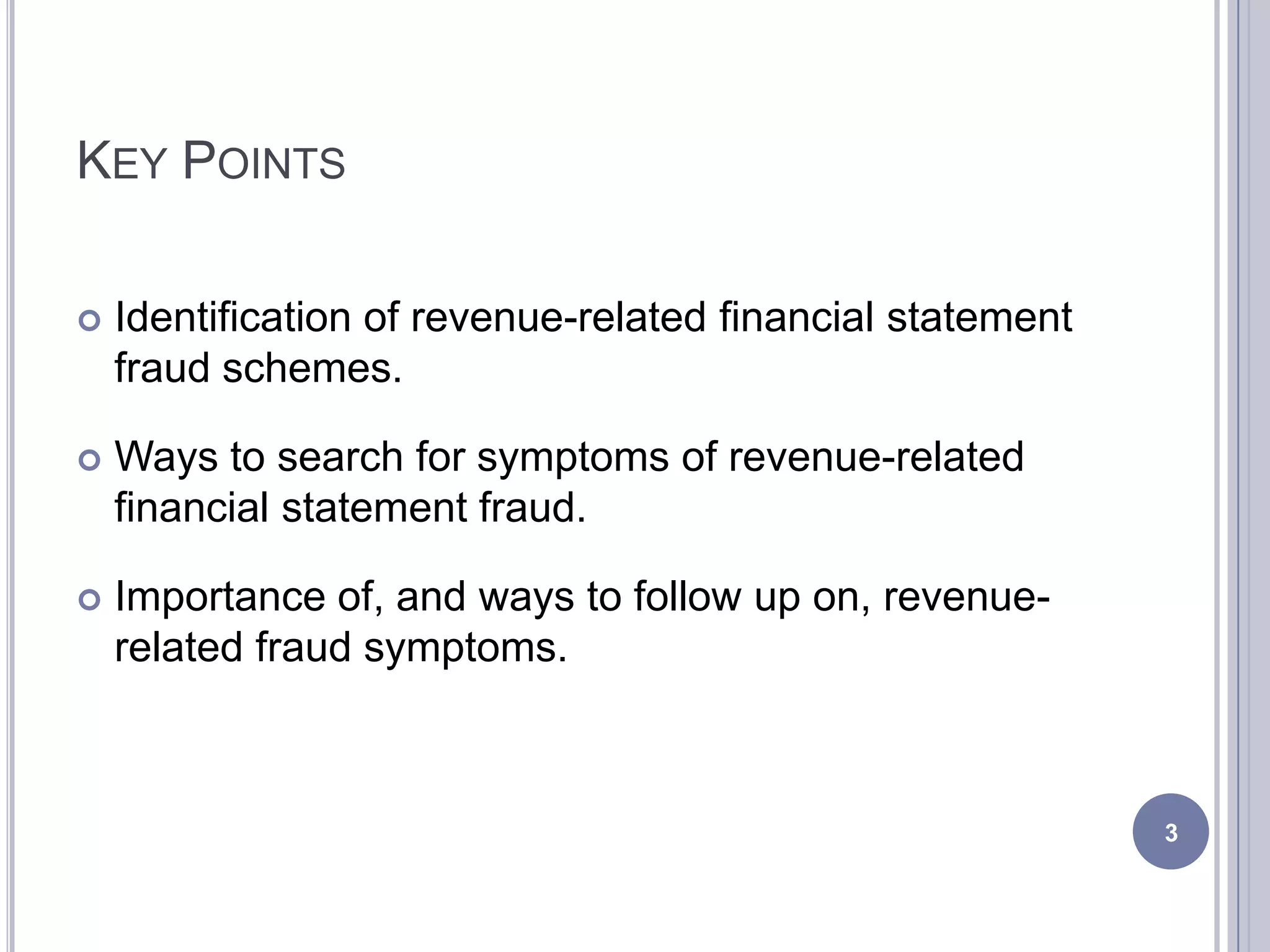 KEY POINTS
 Identification of revenue-related financial statement
fraud schemes.
 Ways to search for symptoms of revenue-related
financial statement fraud.
 Importance of, and ways to follow up on, revenue-
related fraud symptoms.
3
 
