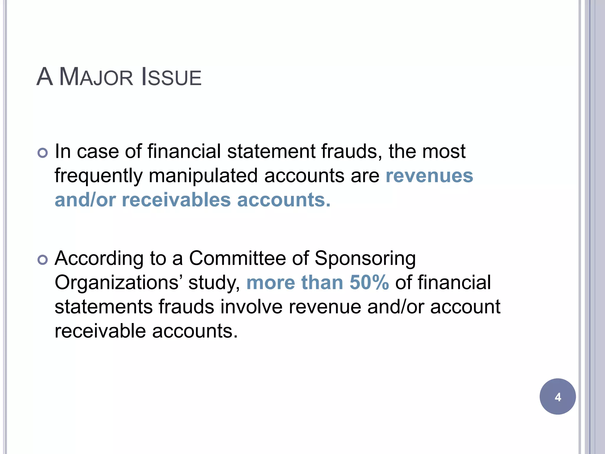 A MAJOR ISSUE
 In case of financial statement frauds, the most
frequently manipulated accounts are revenues
and/or receivables accounts.
 According to a Committee of Sponsoring
Organizations’ study, more than 50% of financial
statements frauds involve revenue and/or account
receivable accounts.
4
 