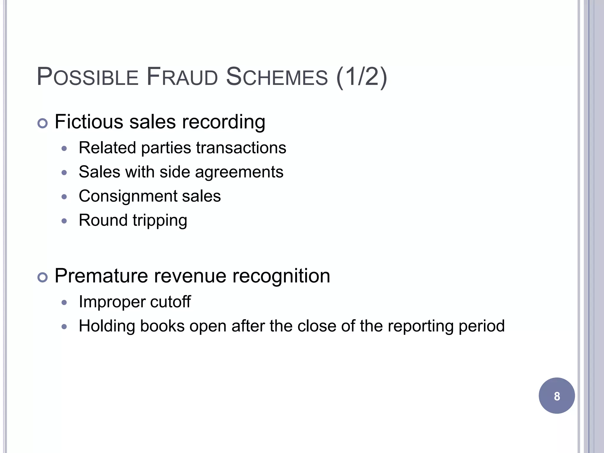 POSSIBLE FRAUD SCHEMES (1/2)
 Fictious sales recording
 Related parties transactions
 Sales with side agreements
 Consignment sales
 Round tripping
 Premature revenue recognition
 Improper cutoff
 Holding books open after the close of the reporting period
8
 