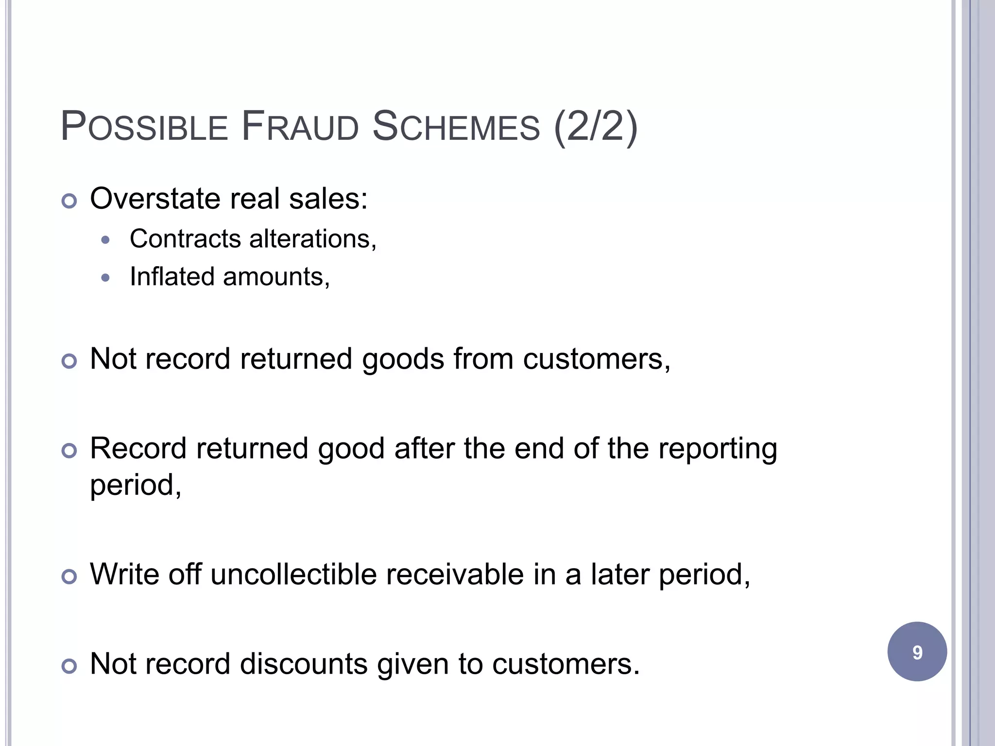 POSSIBLE FRAUD SCHEMES (2/2)
 Overstate real sales:
 Contracts alterations,
 Inflated amounts,
 Not record returned goods from customers,
 Record returned good after the end of the reporting
period,
 Write off uncollectible receivable in a later period,
 Not record discounts given to customers. 9
 