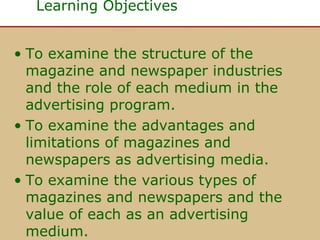Learning Objectives
• To examine the structure of the
magazine and newspaper industries
and the role of each medium in the
advertising program.
• To examine the advantages and
limitations of magazines and
newspapers as advertising media.
• To examine the various types of
magazines and newspapers and the
value of each as an advertising
medium.

 