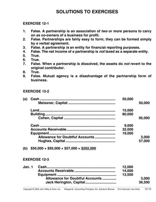 SOLUTIONS TO EXERCISES

EXERCISE 12-1

1.      False. A partnership is an association of two or more persons to carry
        on as co-owners of a business for profit.
2.      False. Partnerships are fairly easy to form; they can be formed simply
        by a verbal agreement.
3.      False. A partnership is an entity for financial reporting purposes.
4.      False. The net income of a partnership is not taxed as a separate entity.
5.      True.
6.      True.
7.      False. When a partnership is dissolved, the assets do not revert to the
        original contributor.
8.      True.
9.      False. Mutual agency is a disadvantage of the partnership form of
        business.


EXERCISE 12-2

(a) Cash ........................................................................................            50,000
        Meissner, Capital .......................................................                                              50,000

        Land.........................................................................................        15,000
        Building..................................................................................           80,000
            Cohen, Capital ............................................................                                        95,000

        Cash ........................................................................................         9,000
        Accounts Receivable.........................................................                         32,000
        Equipment .............................................................................              19,000
            Allowance for Doubtful Accounts ........................                                                            3,000
            Hughes, Capital ..........................................................                                         57,000

(b) $50,000 + $95,000 + $57,000 = $202,000


EXERCISE 12-3

Jan. 1          Cash................................................................................         12,000
                Accounts Receivable ................................................                         14,000
                Equipment .....................................................................              13,500
                    Allowance for Doubtful Accounts ................                                                            3,000
                    Jack Herington, Capital....................................                                                36,500
Copyright © 2009 John Wiley & Sons, Inc.    Weygandt, Accounting Principles, 9/e, Solutions Manual      (For Instructor Use Only)   12-13
 