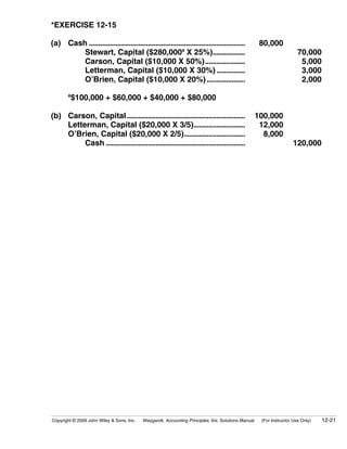*EXERCISE 12-15

(a) Cash ..................................................................................          80,000
        Stewart, Capital ($280,000a X 25%).................                                                            70,000
        Carson, Capital ($10,000 X 50%).....................                                                            5,000
        Letterman, Capital ($10,000 X 30%) ...............                                                              3,000
        O’Brien, Capital ($10,000 X 20%) ....................                                                           2,000
       a
         $100,000 + $60,000 + $40,000 + $80,000

(b) Carson, Capital ..............................................................                  100,000
    Letterman, Capital ($20,000 X 3/5)...........................                                    12,000
    O’Brien, Capital ($20,000 X 2/5)................................                                  8,000
         Cash .........................................................................                             120,000




Copyright © 2009 John Wiley & Sons, Inc.   Weygandt, Accounting Principles, 9/e, Solutions Manual    (For Instructor Use Only)   12-21
 