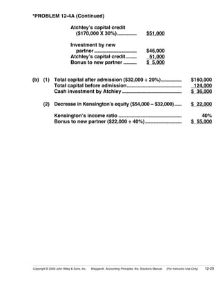 *PROBLEM 12-4A (Continued)

                            Atchley’s capital credit
                              ($170,000 X 30%) ................                      $51,000

                            Investment by new
                              partner ...................................            $46,000
                            Atchley’s capital credit.........                         51,000
                            Bonus to new partner ...........                         $ 5,000


(b) (1) Total capital after admission ($32,000 ÷ 20%).................                                                 $160,000
        Total capital before admission.............................................                                     124,000
        Cash investment by Atchley .................................................                                   $ 36,000

       (2) Decrease in Kensington’s equity ($54,000 – $32,000)......                                                   $ 22,000

               Kensington’s income ratio ....................................................                              40%
               Bonus to new partner ($22,000 ÷ 40%) ..............................                                     $ 55,000




Copyright © 2009 John Wiley & Sons, Inc.   Weygandt, Accounting Principles, 9/e, Solutions Manual   (For Instructor Use Only)   12-29
 