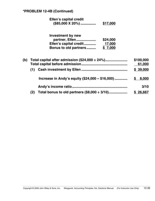 *PROBLEM 12-4B (Continued)

                            Ellen’s capital credit
                               ($85,000 X 20%) ..................                    $17,000


                            Investment by new
                               partner, Ellen.......................                 $24,000
                            Ellen’s capital credit..............                      17,000
                            Bonus to old partners...........                         $ 7,000


(b) Total capital after admission ($24,000 ÷ 24%)..........................                                            $100,000
    Total capital before admission......................................................                                 61,000
       (1) Cash investment by Ellen ......................................................                             $ 39,000

                Increase in Andy’s equity ($24,000 – $16,000) ...............                                          $        8,000

               Andy’s income ratio.................................................................                              3/10
       (2) Total bonus to old partners ($8,000 ÷ 3/10)......................                                           $ 26,667




Copyright © 2009 John Wiley & Sons, Inc.   Weygandt, Accounting Principles, 9/e, Solutions Manual   (For Instructor Use Only)     12-39
 