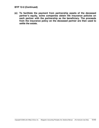 BYP 12-2 (Continued)

(e) To facilitate the payment from partnership assets of the deceased
    partner’s equity, some companies obtain life insurance policies on
    each partner with the partnership as the beneficiary. The proceeds
    from the insurance policy on the deceased partner are then used to
    settle the estate.




Copyright © 2009 John Wiley & Sons, Inc.   Weygandt, Accounting Principles, 9/e, Solutions Manual   (For Instructor Use Only)   12-43
 