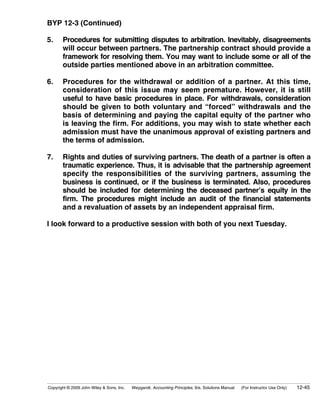 BYP 12-3 (Continued)

5.     Procedures for submitting disputes to arbitration. Inevitably, disagreements
       will occur between partners. The partnership contract should provide a
       framework for resolving them. You may want to include some or all of the
       outside parties mentioned above in an arbitration committee.

6.     Procedures for the withdrawal or addition of a partner. At this time,
       consideration of this issue may seem premature. However, it is still
       useful to have basic procedures in place. For withdrawals, consideration
       should be given to both voluntary and “forced” withdrawals and the
       basis of determining and paying the capital equity of the partner who
       is leaving the firm. For additions, you may wish to state whether each
       admission must have the unanimous approval of existing partners and
       the terms of admission.

7.     Rights and duties of surviving partners. The death of a partner is often a
       traumatic experience. Thus, it is advisable that the partnership agreement
       specify the responsibilities of the surviving partners, assuming the
       business is continued, or if the business is terminated. Also, procedures
       should be included for determining the deceased partner’s equity in the
       firm. The procedures might include an audit of the financial statements
       and a revaluation of assets by an independent appraisal firm.

I look forward to a productive session with both of you next Tuesday.




Copyright © 2009 John Wiley & Sons, Inc.   Weygandt, Accounting Principles, 9/e, Solutions Manual   (For Instructor Use Only)   12-45
 
