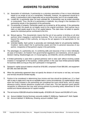 ANSWERS TO QUESTIONS

1.     (a) Association of individuals. A partnership is a voluntary association of two or more individuals
           based on as simple an act as a handshake. Preferably, however, the agreement should be in
           writing. A partnership is both a legal entity and an accounting entity, but it is not a taxable entity.
       (b) Limited life. A partnership does not have unlimited life. A partnership may be ended voluntarily
           or involuntarily. Thus, the life of a partnership is indefinite. Any change in the members of a
           partnership results in the dissolution of the partnership.
       (c) Co-ownership of property. Partnership assets are co-owned by all the partners. If the partnership
           is terminated, the assets do not legally revert to the original contributor. Each partner has a
           claim on total assets equal to his or her capital balance. This claim does not attach to specific
           assets the individual partner contributed to the firm.

2.     (a) Mutual agency. This characteristic means that the act of any partner is binding on all other
           partners when engaging in partnership business. This is true even when the partners act
           beyond the scope of their authority, so long as the act appears to be appropriate for the
           partnership.
       (b) Unlimited liability. Each partner is personally and individually liable for all partnership liabilities.
           Creditors’ claims attach first to partnership assets and then to personal resources of any
           partner, irrespective of that partner’s equity in the partnership.

3.     The advantages of a partnership are: (1) combining skills and resources of two or more individuals,
       (2) ease of formation, (3) freedom from governmental regulations and restrictions, and (4) ease of
       decision making. Disadvantages are: (1) mutual agency, (2) limited life, and (3) unlimited liability.

4.     A limited partnership is used when a general partner(s) wish to raise cash without involving outside
       investors in management of the business. Limited partners in this case have limited personal liability
       for business debts as long as they don’t participate in management.

5.     Sampson’s capital account balance should be $102,000, comprised of land $65,000, and equipment
       $57,000, less debt $20,000.

6.     When the partnership agreement does not specify the division of net income or net loss, net income
       and net loss should be divided equally.

7.     Factors to be considered in determining how income and loss should be divided are: (1) a fixed
       ratio is easy to apply and it may be an equitable basis in some circumstances; (2) capital balance ratios
       when the funds invested in the partnership are considered the most critical factor; and (3) salary
       allowance and/or interest allowance coupled with a fixed ratio. This last approach gives specific
       recognition to differences that may exist among partners by providing salary allowances for time
       worked and interest allowances for capital invested.

8.     The net income of $36,000 should be divided equally—$18,000 to M. Carson and $18,000 to R. Leno.

9.     (a) Account debited: Income Summary; accounts credited: S. McMurray, Capital and F. Kohl, Capital.
       (b) Account debited: S. McMurray, Drawing; account credited: Cash.




12-6      Copyright © 2009 John Wiley & Sons, Inc.   Weygandt, Accounting Principles, 9/e, Solutions Manual   (For Instructor Use Only)
 