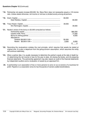 Questions Chapter 12 (Continued)


*18. Partnership net assets increase $25,000. No, Steve Renn does not necessarily acquire a 1/6 income
     ratio. Unless stated otherwise, net income or net loss is divided evenly among all partners.

*19. Grant, Capital............................................................................................................   66,000
         Kate Robidou, Capital ....................................................................................                             66,000

*20. Tracy Harper, Capital ..............................................................................................         39,000
         Kim Remington, Capital.................................................................................                                39,000

*21. Newlin’s share of the bonus is $3,000 computed as follows:
         Partnership assets..........................................................................................                          $85,000
         Capital credit, Perry........................................................................................                          77,000
         Bonus to retiring partner................................................................................                               8,000
         Allocated to:
               Garland: $8,000 X 5/8 = ......................................................................                     $5,000
               Newlin: $8,000 X 3/8 = ......................................................................                       3,000         8,000
                                                                                                                                               $     0

*22. Recording the revaluations violates the cost principle, which requires that assets be stated at
     original cost. It is also a departure from the going-concern assumption, which assumes the entity
     will continue indefinitely.

*23. When a partner dies, it is usually necessary to determine the partner’s equity at the date of death by:
     (1) determining the net income or loss for the year to date, (2) closing the books, and (3) preparing
     financial statements. The partnership agreement may also require an audit of the financial statements
     by independent auditors and a revaluation of assets by an appraisal firm.

 24. A partnership is an association of two or more persons to carry on as co-owners of a business for
     profit. PepsiCo is a corporation since its has thousands of owners (called stockholders).




12-8           Copyright © 2009 John Wiley & Sons, Inc.             Weygandt, Accounting Principles, 9/e, Solutions Manual         (For Instructor Use Only)
 