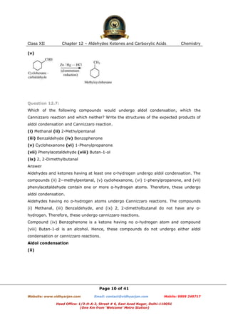 Class XII

Chapter 12 – Aldehydes Ketones and Carboxylic Acids

Chemistry

(v)

Question 12.7:
Which of the following compounds would undergo aldol condensation, which the
Cannizzaro reaction and which neither? Write the structures of the expected products of
aldol condensation and Cannizzaro reaction.
(i) Methanal (ii) 2-Methylpentanal
(iii) Benzaldehyde (iv) Benzophenone
(v) Cyclohexanone (vi) 1-Phenylpropanone
(vii) Phenylacetaldehyde (viii) Butan-1-ol
(ix) 2, 2-Dimethylbutanal
Answer
Aldehydes and ketones having at least one α-hydrogen undergo aldol condensation. The
compounds (ii) 2−methylpentanal, (v) cyclohexanone, (vi) 1-phenylpropanone, and (vii)
phenylacetaldehyde contain one or more α-hydrogen atoms. Therefore, these undergo
aldol condensation.
Aldehydes having no α-hydrogen atoms undergo Cannizzaro reactions. The compounds
(i) Methanal, (iii) Benzaldehyde, and (ix) 2, 2-dimethylbutanal do not have any αhydrogen. Therefore, these undergo cannizzaro reactions.
Compound (iv) Benzophenone is a ketone having no α-hydrogen atom and compound
(viii) Butan-1-ol is an alcohol. Hence, these compounds do not undergo either aldol
condensation or cannizzaro reactions.
Aldol condensation
(ii)

Page 10 of 41
Website: www.vidhyarjan.com

Email: contact@vidhyarjan.com

Mobile: 9999 249717

Head Office: 1/3-H-A-2, Street # 6, East Azad Nagar, Delhi-110051
(One Km from ‘Welcome’ Metro Station)

 