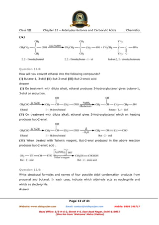Class XII

Chapter 12 – Aldehydes Ketones and Carboxylic Acids

Chemistry

(ix)

Question 12.8:
How will you convert ethanal into the following compounds?
(i) Butane-1, 3-diol (ii) But-2-enal (iii) But-2-enoic acid
Answer
(i) On treatment with dilute alkali, ethanal produces 3-hydroxybutanal gives butane-1,
3-diol on reduction.

(ii) On treatment with dilute alkali, ethanal gives 3-hydroxybutanal which on heating
produces but-2-enal.

(iii) When treated with Tollen’s reagent, But-2-enal produced in the above reaction
produces but-2-enoic acid .

Question 12.9:
Write structural formulas and names of four possible aldol condensation products from
propanal and butanal. In each case, indicate which aldehyde acts as nucleophile and
which as electrophile.
Answer

Page 12 of 41
Website: www.vidhyarjan.com

Email: contact@vidhyarjan.com

Mobile: 9999 249717

Head Office: 1/3-H-A-2, Street # 6, East Azad Nagar, Delhi-110051
(One Km from ‘Welcome’ Metro Station)

 