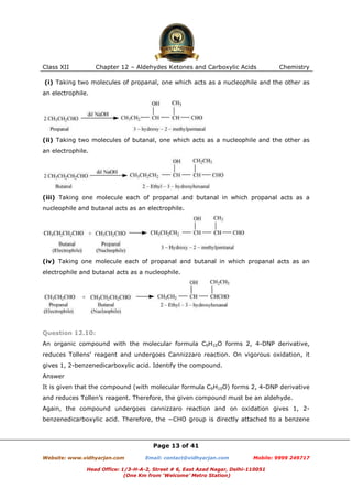 Class XII

Chapter 12 – Aldehydes Ketones and Carboxylic Acids

Chemistry

(i) Taking two molecules of propanal, one which acts as a nucleophile and the other as
an electrophile.

(ii) Taking two molecules of butanal, one which acts as a nucleophile and the other as
an electrophile.

(iii) Taking one molecule each of propanal and butanal in which propanal acts as a
nucleophile and butanal acts as an electrophile.

(iv) Taking one molecule each of propanal and butanal in which propanal acts as an
electrophile and butanal acts as a nucleophile.

Question 12.10:
An organic compound with the molecular formula C9H10O forms 2, 4-DNP derivative,
reduces Tollens’ reagent and undergoes Cannizzaro reaction. On vigorous oxidation, it
gives 1, 2-benzenedicarboxylic acid. Identify the compound.
Answer
It is given that the compound (with molecular formula C9H10O) forms 2, 4-DNP derivative
and reduces Tollen’s reagent. Therefore, the given compound must be an aldehyde.
Again, the compound undergoes cannizzaro reaction and on oxidation gives 1, 2benzenedicarboxylic acid. Therefore, the −CHO group is directly attached to a benzene

Page 13 of 41
Website: www.vidhyarjan.com

Email: contact@vidhyarjan.com

Mobile: 9999 249717

Head Office: 1/3-H-A-2, Street # 6, East Azad Nagar, Delhi-110051
(One Km from ‘Welcome’ Metro Station)

 