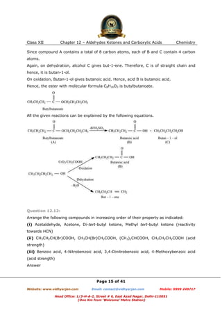 Class XII

Chapter 12 – Aldehydes Ketones and Carboxylic Acids

Chemistry

Since compound A contains a total of 8 carbon atoms, each of B and C contain 4 carbon
atoms.
Again, on dehydration, alcohol C gives but-1-ene. Therefore, C is of straight chain and
hence, it is butan-1-ol.
On oxidation, Butan-1-ol gives butanoic acid. Hence, acid B is butanoic acid.
Hence, the ester with molecular formula C8H16O2 is butylbutanoate.

All the given reactions can be explained by the following equations.

Question 12.12:
Arrange the following compounds in increasing order of their property as indicated:
(i) Acetaldehyde, Acetone, Di-tert-butyl ketone, Methyl tert-butyl ketone (reactivity
towards HCN)
(ii) CH3CH2CH(Br)COOH, CH3CH(Br)CH2COOH, (CH3)2CHCOOH, CH3CH2CH2COOH (acid
strength)
(iii) Benzoic acid, 4-Nitrobenzoic acid, 3,4-Dinitrobenzoic acid, 4-Methoxybenzoic acid
(acid strength)
Answer

Page 15 of 41
Website: www.vidhyarjan.com

Email: contact@vidhyarjan.com

Mobile: 9999 249717

Head Office: 1/3-H-A-2, Street # 6, East Azad Nagar, Delhi-110051
(One Km from ‘Welcome’ Metro Station)

 