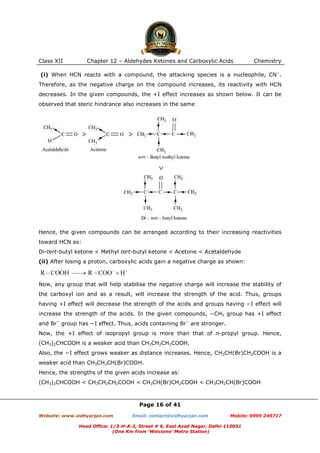 Class XII

Chapter 12 – Aldehydes Ketones and Carboxylic Acids

Chemistry

(i) When HCN reacts with a compound, the attacking species is a nucleophile, CN−.
Therefore, as the negative charge on the compound increases, its reactivity with HCN
decreases. In the given compounds, the +I effect increases as shown below. It can be
observed that steric hindrance also increases in the same

Hence, the given compounds can be arranged according to their increasing reactivities
toward HCN as:
Di-tert-butyl ketone < Methyl tert-butyl ketone < Acetone < Acetaldehyde
(ii) After losing a proton, carboxylic acids gain a negative charge as shown:

Now, any group that will help stabilise the negative charge will increase the stability of
the carboxyl ion and as a result, will increase the strength of the acid. Thus, groups
having +I effect will decrease the strength of the acids and groups having −I effect will
increase the strength of the acids. In the given compounds, −CH3 group has +I effect
and Br− group has −I effect. Thus, acids containing Br− are stronger.
Now, the +I effect of isopropyl group is more than that of n-propyl group. Hence,
(CH3)2CHCOOH is a weaker acid than CH3CH2CH2COOH.
Also, the −I effect grows weaker as distance increases. Hence, CH3CH(Br)CH2COOH is a
weaker acid than CH3CH2CH(Br)COOH.
Hence, the strengths of the given acids increase as:
(CH3)2CHCOOH < CH3CH2CH2COOH < CH3CH(Br)CH2COOH < CH3CH2CH(Br)COOH

Page 16 of 41
Website: www.vidhyarjan.com

Email: contact@vidhyarjan.com

Mobile: 9999 249717

Head Office: 1/3-H-A-2, Street # 6, East Azad Nagar, Delhi-110051
(One Km from ‘Welcome’ Metro Station)

 