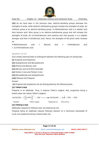 Class XII

Chapter 12 – Aldehydes Ketones and Carboxylic Acids

Chemistry

(iii) As we have seen in the previous case, electron-donating groups decrease the
strengths of acids, while electron-withdrawing groups increase the strengths of acids. As
methoxy group is an electron-donating group, 4-methoxybenzoic acid is a weaker acid
than benzoic acid. Nitro group is an electron-withdrawing group and will increase the
strengths of acids. As 3,4-dinitrobenzoic acid contains two nitro groups, it is a slightly
stronger acid than 4-nitrobenzoic acid. Hence, the strengths of the given acids increase
as:
4-Methoxybenzoic

acid

<

Benzoic

acid

<

4-Nitrobenzoic

acid

< 3,4-Dinitrobenzoic acid

Question 12.13:
Give simple chemical tests to distinguish between the following pairs of compounds.
(i) Propanal and Propanone
(ii) Acetophenone and Benzophenone
(iii) Phenol and Benzoic acid
(iv) Benzoic acid and Ethyl benzoate
(v) Pentan-2-one and Pentan-3-one
(vi) Benzaldehyde and Acetophenone
(vii) Ethanal and Propanal
Answer
(i) Propanal and propanone can be distinguished by the following tests.
(a) Tollen’s test
Propanal is an aldehyde. Thus, it reduces Tollen’s reagent. But, propanone being a
ketone does not reduce Tollen’s reagent.

(b) Fehling’s test
Aldehydes respond to Fehling’s test, but ketones do not.
Propanal being an aldehyde reduces Fehling’s solution to a red-brown precipitate of
Cu2O, but propanone being a ketone does not.

Page 17 of 41
Website: www.vidhyarjan.com

Email: contact@vidhyarjan.com

Mobile: 9999 249717

Head Office: 1/3-H-A-2, Street # 6, East Azad Nagar, Delhi-110051
(One Km from ‘Welcome’ Metro Station)

 