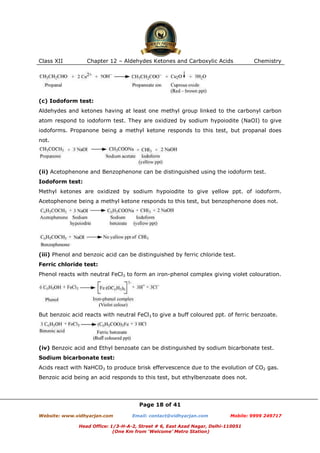 Class XII

Chapter 12 – Aldehydes Ketones and Carboxylic Acids

Chemistry

(c) Iodoform test:
Aldehydes and ketones having at least one methyl group linked to the carbonyl carbon
atom respond to iodoform test. They are oxidized by sodium hypoiodite (NaOI) to give
iodoforms. Propanone being a methyl ketone responds to this test, but propanal does
not.

(ii) Acetophenone and Benzophenone can be distinguished using the iodoform test.
Iodoform test:
Methyl ketones are oxidized by sodium hypoiodite to give yellow ppt. of iodoform.
Acetophenone being a methyl ketone responds to this test, but benzophenone does not.

(iii) Phenol and benzoic acid can be distinguished by ferric chloride test.
Ferric chloride test:
Phenol reacts with neutral FeCl3 to form an iron-phenol complex giving violet colouration.

But benzoic acid reacts with neutral FeCl3 to give a buff coloured ppt. of ferric benzoate.

(iv) Benzoic acid and Ethyl benzoate can be distinguished by sodium bicarbonate test.
Sodium bicarbonate test:
Acids react with NaHCO3 to produce brisk effervescence due to the evolution of CO2 gas.
Benzoic acid being an acid responds to this test, but ethylbenzoate does not.

Page 18 of 41
Website: www.vidhyarjan.com

Email: contact@vidhyarjan.com

Mobile: 9999 249717

Head Office: 1/3-H-A-2, Street # 6, East Azad Nagar, Delhi-110051
(One Km from ‘Welcome’ Metro Station)

 