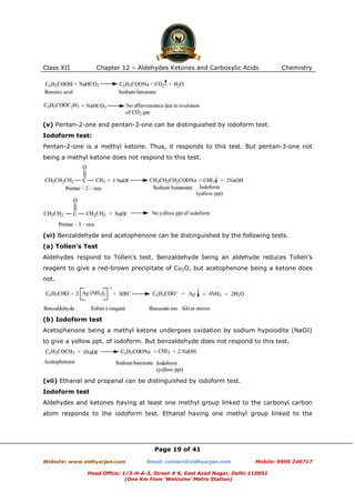 Class XII

Chapter 12 – Aldehydes Ketones and Carboxylic Acids

Chemistry

(v) Pentan-2-one and pentan-3-one can be distinguished by iodoform test.
Iodoform test:
Pentan-2-one is a methyl ketone. Thus, it responds to this test. But pentan-3-one not
being a methyl ketone does not respond to this test.

(vi) Benzaldehyde and acetophenone can be distinguished by the following tests.
(a) Tollen’s Test
Aldehydes respond to Tollen’s test. Benzaldehyde being an aldehyde reduces Tollen’s
reagent to give a red-brown precipitate of Cu2O, but acetophenone being a ketone does
not.

(b) Iodoform test
Acetophenone being a methyl ketone undergoes oxidation by sodium hypoiodite (NaOI)
to give a yellow ppt. of iodoform. But benzaldehyde does not respond to this test.

(vii) Ethanal and propanal can be distinguished by iodoform test.
Iodoform test
Aldehydes and ketones having at least one methyl group linked to the carbonyl carbon
atom responds to the iodoform test. Ethanal having one methyl group linked to the

Page 19 of 41
Website: www.vidhyarjan.com

Email: contact@vidhyarjan.com

Mobile: 9999 249717

Head Office: 1/3-H-A-2, Street # 6, East Azad Nagar, Delhi-110051
(One Km from ‘Welcome’ Metro Station)

 