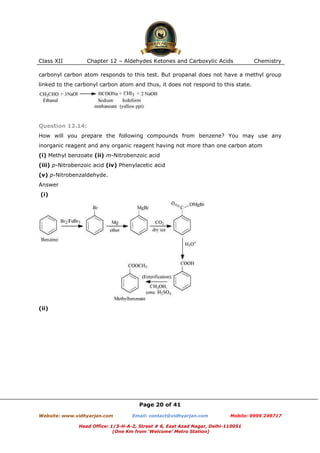 Class XII

Chapter 12 – Aldehydes Ketones and Carboxylic Acids

Chemistry

carbonyl carbon atom responds to this test. But propanal does not have a methyl group
linked to the carbonyl carbon atom and thus, it does not respond to this state.

Question 12.14:
How will you prepare the following compounds from benzene? You may use any
inorganic reagent and any organic reagent having not more than one carbon atom
(i) Methyl benzoate (ii) m-Nitrobenzoic acid
(iii) p-Nitrobenzoic acid (iv) Phenylacetic acid
(v) p-Nitrobenzaldehyde.
Answer
(i)

(ii)

Page 20 of 41
Website: www.vidhyarjan.com

Email: contact@vidhyarjan.com

Mobile: 9999 249717

Head Office: 1/3-H-A-2, Street # 6, East Azad Nagar, Delhi-110051
(One Km from ‘Welcome’ Metro Station)

 