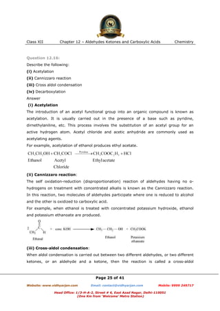 Class XII

Chapter 12 – Aldehydes Ketones and Carboxylic Acids

Chemistry

Question 12.16:
Describe the following:
(i) Acetylation
(ii) Cannizzaro reaction
(iii) Cross aldol condensation
(iv) Decarboxylation
Answer
(i) Acetylation
The introduction of an acetyl functional group into an organic compound is known as
acetylation. It is usually carried out in the presence of a base such as pyridine,
dirnethylaniline, etc. This process involves the substitution of an acetyl group for an
active hydrogen atom. Acetyl chloride and acetic anhydride are commonly used as
acetylating agents.
For example, acetylation of ethanol produces ethyl acetate.

(ii) Cannizzaro reaction:
The self oxidation-reduction (disproportionation) reaction of aldehydes having no αhydrogens on treatment with concentrated alkalis is known as the Cannizzaro reaction.
In this reaction, two molecules of aldehydes participate where one is reduced to alcohol
and the other is oxidized to carboxylic acid.
For example, when ethanol is treated with concentrated potassium hydroxide, ethanol
and potassium ethanoate are produced.

(iii) Cross-aldol condensation:
When aldol condensation is carried out between two different aldehydes, or two different
ketones, or an aldehyde and a ketone, then the reaction is called a cross-aldol

Page 25 of 41
Website: www.vidhyarjan.com

Email: contact@vidhyarjan.com

Mobile: 9999 249717

Head Office: 1/3-H-A-2, Street # 6, East Azad Nagar, Delhi-110051
(One Km from ‘Welcome’ Metro Station)

 