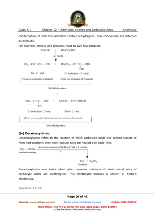 Class XII

Chapter 12 – Aldehydes Ketones and Carboxylic Acids

Chemistry

condensation. If both the reactants contain α-hydrogens, four compounds are obtained
as products.
For example, ethanal and propanal react to give four products.

(iv) Decarboxylation:
Decarboxylation refers to the reaction in which carboxylic acids lose carbon dioxide to
form hydrocarbons when their sodium salts are heated with soda-lime.

Decarboxylation also takes place when aqueous solutions of alkali metal salts of
carboxylic acids are electrolyzed. This electrolytic process is known as Kolbe’s
electrolysis.

Question 12.17:
Page 26 of 41
Website: www.vidhyarjan.com

Email: contact@vidhyarjan.com

Mobile: 9999 249717

Head Office: 1/3-H-A-2, Street # 6, East Azad Nagar, Delhi-110051
(One Km from ‘Welcome’ Metro Station)

 