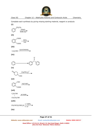 Class XII

Chapter 12 – Aldehydes Ketones and Carboxylic Acids

Chemistry

Complete each synthesis by giving missing starting material, reagent or products
(i)

(ii)

(iii)

(iv)

(v)

(vi)

(vii)

(viii)

(ix)

Page 27 of 41
Website: www.vidhyarjan.com

Email: contact@vidhyarjan.com

Mobile: 9999 249717

Head Office: 1/3-H-A-2, Street # 6, East Azad Nagar, Delhi-110051
(One Km from ‘Welcome’ Metro Station)

 