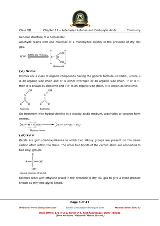 Class XII

Chapter 12 – Aldehydes Ketones and Carboxylic Acids

Chemistry

General structure of a hemiacetal
Aldehyde reacts with one molecule of a monohydric alcohol in the presence of dry HCl
gas.

(vi) Oxime:
Oximes are a class of organic compounds having the general formula RR′CNOH, where R
is an organic side chain and R′ is either hydrogen or an organic side chain. If R′ is H,
then it is known as aldoxime and if R′ is an organic side chain, it is known as ketoxime.

On treatment with hydroxylamine in a weakly acidic medium, aldehydes or ketones form
oximes.

(vii) Ketal:
Ketals are gem−dialkoxyalkanes in which two alkoxy groups are present on the same
carbon atom within the chain. The other two bonds of the carbon atom are connected to
two alkyl groups.

Ketones react with ethylene glycol in the presence of dry HCl gas to give a cyclic product
known as ethylene glycol ketals.

Page 3 of 41
Website: www.vidhyarjan.com

Email: contact@vidhyarjan.com

Mobile: 9999 249717

Head Office: 1/3-H-A-2, Street # 6, East Azad Nagar, Delhi-110051
(One Km from ‘Welcome’ Metro Station)

 