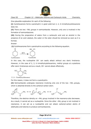 Class XII

Chapter 12 – Aldehydes Ketones and Carboxylic Acids

Chemistry

Give plausible explanation for each of the following:
(i) Cyclohexanone forms cyanohydrin in good yield but 2, 2, 6 trimethylcyclohexanone
does not.
(ii) There are two −NH2 groups in semicarbazide. However, only one is involved in the
formation of semicarbazones.
(iii) During the preparation of esters from a carboxylic acid and an alcohol in the
presence of an acid catalyst, the water or the ester should be removed as soon as it is
formed.
Answer
(i) Cyclohexanones form cyanohydrins according to the following equation.

In this case, the nucleophile CN− can easily attack without any steric hindrance.
However, in the case of 2, 2, 6 trimethylcydohexanone, methyl groups at α-positions
offer steric hindrances and as a result, CN− cannot attack effectively.

For this reason, it does not form a cyanohydrin.
(ii) Semicarbazide undergoes resonance involving only one of the two −NH2 groups,
which is attached directly to the carbonyl-carbon atom.

Therefore, the electron density on −NH2 group involved in the resonance also decreases.
As a result, it cannot act as a nucleophile. Since the other −NH2 group is not involved in
resonance; it can act as a nucleophile and can attack carbonyl-carbon atoms of
aldehydes and ketones to produce semicarbazones.

Page 30 of 41
Website: www.vidhyarjan.com

Email: contact@vidhyarjan.com

Mobile: 9999 249717

Head Office: 1/3-H-A-2, Street # 6, East Azad Nagar, Delhi-110051
(One Km from ‘Welcome’ Metro Station)

 