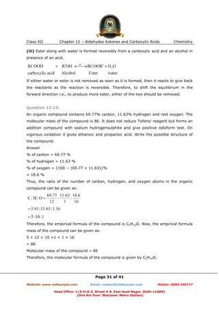 Class XII

Chapter 12 – Aldehydes Ketones and Carboxylic Acids

Chemistry

(iii) Ester along with water is formed reversibly from a carboxylic acid and an alcohol in
presence of an acid.

If either water or ester is not removed as soon as it is formed, then it reacts to give back
the reactants as the reaction is reversible. Therefore, to shift the equilibrium in the
forward direction i.e., to produce more ester, either of the two should be removed.

Question 12.19:
An organic compound contains 69.77% carbon, 11.63% hydrogen and rest oxygen. The
molecular mass of the compound is 86. It does not reduce Tollens’ reagent but forms an
addition compound with sodium hydrogensulphite and give positive iodoform test. On
vigorous oxidation it gives ethanoic and propanoic acid. Write the possible structure of
the compound.
Answer
% of carbon = 69.77 %
% of hydrogen = 11.63 %
% of oxygen = {100 − (69.77 + 11.63)}%
= 18.6 %
Thus, the ratio of the number of carbon, hydrogen, and oxygen atoms in the organic
compound can be given as:

Therefore, the empirical formula of the compound is C5H10O. Now, the empirical formula
mass of the compound can be given as:
5 × 12 + 10 ×1 + 1 × 16
= 86
Molecular mass of the compound = 86
Therefore, the molecular formula of the compound is given by C5H10O.

Page 31 of 41
Website: www.vidhyarjan.com

Email: contact@vidhyarjan.com

Mobile: 9999 249717

Head Office: 1/3-H-A-2, Street # 6, East Azad Nagar, Delhi-110051
(One Km from ‘Welcome’ Metro Station)

 