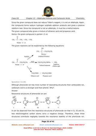 Class XII

Chapter 12 – Aldehydes Ketones and Carboxylic Acids

Chemistry

Since the given compound does not reduce Tollen’s reagent, it is not an aldehyde. Again,
the compound forms sodium hydrogen sulphate addition products and gives a positive
iodoform test. Since the compound is not an aldehyde, it must be a methyl ketone.
The given compound also gives a mixture of ethanoic acid and propanoic acid.
Hence, the given compound is pentan−2−ol.

The given reactions can be explained by the following equations:

Question 12.20:
Although phenoxide ion has more number of resonating structures than carboxylate ion,
carboxylic acid is a stronger acid than phenol. Why?
Answer
Resonance structures of phenoxide ion are:

It can be observed from the resonance structures of phenoxide ion that in II, III and IV,
less electronegative carbon atoms carry a negative charge. Therefore, these three
structures contribute negligibly towards the resonance stability of the phenoxide ion.
Page 32 of 41
Website: www.vidhyarjan.com

Email: contact@vidhyarjan.com

Mobile: 9999 249717

Head Office: 1/3-H-A-2, Street # 6, East Azad Nagar, Delhi-110051
(One Km from ‘Welcome’ Metro Station)

 