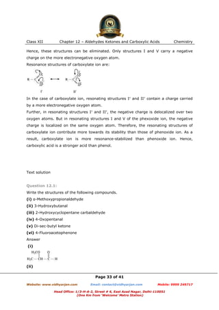 Class XII

Chapter 12 – Aldehydes Ketones and Carboxylic Acids

Chemistry

Hence, these structures can be eliminated. Only structures I and V carry a negative
charge on the more electronegative oxygen atom.
Resonance structures of carboxylate ion are:

In the case of carboxylate ion, resonating structures I′ and II′ contain a charge carried
by a more electronegative oxygen atom.
Further, in resonating structures I′ and II′, the negative charge is delocalized over two
oxygen atoms. But in resonating structures I and V of the phexoxide ion, the negative
charge is localized on the same oxygen atom. Therefore, the resonating structures of
carboxylate ion contribute more towards its stability than those of phenoxide ion. As a
result, carboxylate ion is more resonance-stabilized than phenoxide ion. Hence,
carboxylic acid is a stronger acid than phenol.

Text solution

Question 12.1:
Write the structures of the following compounds.
(i) α-Methoxypropionaldehyde
(ii) 3-Hydroxybutanal
(iii) 2-Hydroxycyclopentane carbaldehyde
(iv) 4-Oxopentanal
(v) Di-sec-butyl ketone
(vi) 4-Fluoroacetophenone
Answer
(i)

(ii)
Page 33 of 41
Website: www.vidhyarjan.com

Email: contact@vidhyarjan.com

Mobile: 9999 249717

Head Office: 1/3-H-A-2, Street # 6, East Azad Nagar, Delhi-110051
(One Km from ‘Welcome’ Metro Station)

 