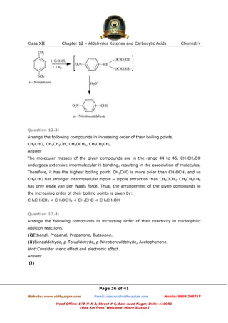 Class XII

Chapter 12 – Aldehydes Ketones and Carboxylic Acids

Chemistry

Question 12.3:
Arrange the following compounds in increasing order of their boiling points.
CH3CHO, CH3CH2OH, CH3OCH3, CH3CH2CH3
Answer
The molecular masses of the given compounds are in the range 44 to 46. CH3CH2OH
undergoes extensive intermolecular H-bonding, resulting in the association of molecules.
Therefore, it has the highest boiling point. CH3CHO is more polar than CH3OCH3 and so
CH3CHO has stronger intermolecular dipole − dipole attraction than CH3OCH3⋅ CH3CH2CH3
has only weak van der Waals force. Thus, the arrangement of the given compounds in
the increasing order of their boiling points is given by:
CH3CH2CH3 < CH3OCH3 < CH3CHO < CH3CH2OH

Question 12.4:
Arrange the following compounds in increasing order of their reactivity in nucleophilic
addition reactions.
(i)Ethanal, Propanal, Propanone, Butanone.
(ii)Benzaldehyde, p-Tolualdehyde, p-Nitrobenzaldehyde, Acetophenone.
Hint:Consider steric effect and electronic effect.
Answer
(i)

Page 36 of 41
Website: www.vidhyarjan.com

Email: contact@vidhyarjan.com

Mobile: 9999 249717

Head Office: 1/3-H-A-2, Street # 6, East Azad Nagar, Delhi-110051
(One Km from ‘Welcome’ Metro Station)

 