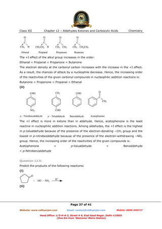 Class XII

Chapter 12 – Aldehydes Ketones and Carboxylic Acids

Chemistry

The +I effect of the alkyl group increases in the order:
Ethanal < Propanal < Propanone < Butanone
The electron density at the carbonyl carbon increases with the increase in the +I effect.
As a result, the chances of attack by a nucleophile decrease. Hence, the increasing order
of the reactivities of the given carbonyl compounds in nucleophilic addition reactions is:
Butanone < Propanone < Propanal < Ethanal
(ii)

The +I effect is more in ketone than in aldehyde. Hence, acetophenone is the least
reactive in nucleophilic addition reactions. Among aldehydes, the +I effect is the highest
in p-tolualdehyde because of the presence of the electron-donating −CH3 group and the
lowest in p-nitrobezaldehyde because of the presence of the electron-withdrawing −NO2
group. Hence, the increasing order of the reactivities of the given compounds is:
Acetophenone

<

p-tolualdehyde

<

Benzaldehyde

< p-Nitrobenzaldehyde

Question 12.5:
Predict the products of the following reactions:
(i)

(ii)

Page 37 of 41
Website: www.vidhyarjan.com

Email: contact@vidhyarjan.com

Mobile: 9999 249717

Head Office: 1/3-H-A-2, Street # 6, East Azad Nagar, Delhi-110051
(One Km from ‘Welcome’ Metro Station)

 