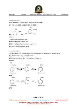 Class XII

Chapter 12 – Aldehydes Ketones and Carboxylic Acids

Chemistry

Question 12.6:
Give the IUPAC names of the following compounds:
(i) PhCH2CH2COOH (ii) (CH3)2C=CHCOOH

(iii)

(iv)

Answer
(i) 3-Phenylpropanoic acid
(ii) 3-Methylbut-2-enoic acid
(iii) 2-Methylcyclopentanecarboxylic acid
(iv)2,4,6-Trinitrobenzoic acid

Question 12.7:
Show how each of the following compounds can be converted to benzoic acid.
(i) Ethylbenzene (ii) Acetophenone
(iii) Bromobenzene (iv) Phenylethene (Styrene)
Answer
(i)

(ii)

(iii)

Page 39 of 41
Website: www.vidhyarjan.com

Email: contact@vidhyarjan.com

Mobile: 9999 249717

Head Office: 1/3-H-A-2, Street # 6, East Azad Nagar, Delhi-110051
(One Km from ‘Welcome’ Metro Station)

 