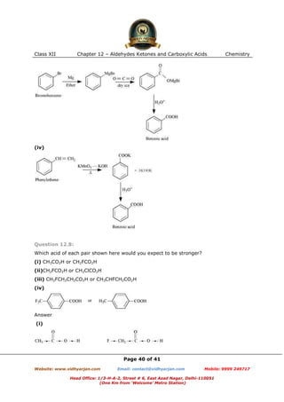 Class XII

Chapter 12 – Aldehydes Ketones and Carboxylic Acids

Chemistry

(iv)

Question 12.8:
Which acid of each pair shown here would you expect to be stronger?
(i) CH3CO2H or CH2FCO2H
(ii)CH2FCO2H or CH2ClCO2H
(iii) CH2FCH2CH2CO2H or CH3CHFCH2CO2H
(iv)

Answer
(i)

Page 40 of 41
Website: www.vidhyarjan.com

Email: contact@vidhyarjan.com

Mobile: 9999 249717

Head Office: 1/3-H-A-2, Street # 6, East Azad Nagar, Delhi-110051
(One Km from ‘Welcome’ Metro Station)

 