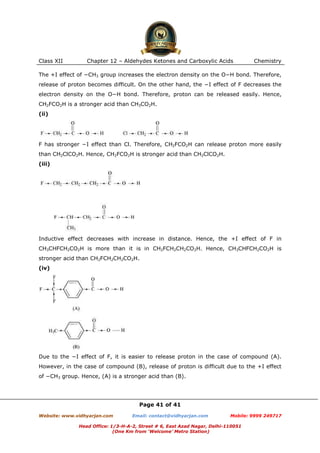 Class XII

Chapter 12 – Aldehydes Ketones and Carboxylic Acids

Chemistry

The +I effect of −CH3 group increases the electron density on the O−H bond. Therefore,
release of proton becomes difficult. On the other hand, the −I effect of F decreases the
electron density on the O−H bond. Therefore, proton can be released easily. Hence,
CH2FCO2H is a stronger acid than CH3CO2H.
(ii)

F has stronger −I effect than Cl. Therefore, CH2FCO2H can release proton more easily
than CH2ClCO2H. Hence, CH2FCO2H is stronger acid than CH2ClCO2H.
(iii)

Inductive effect decreases with increase in distance. Hence, the +I effect of F in
CH3CHFCH2CO2H is more than it is in CH2FCH2CH2CO2H. Hence, CH3CHFCH2CO2H is
stronger acid than CH2FCH2CH2CO2H.
(iv)

Due to the −I effect of F, it is easier to release proton in the case of compound (A).
However, in the case of compound (B), release of proton is difficult due to the +I effect
of −CH3 group. Hence, (A) is a stronger acid than (B).

Page 41 of 41
Website: www.vidhyarjan.com

Email: contact@vidhyarjan.com

Mobile: 9999 249717

Head Office: 1/3-H-A-2, Street # 6, East Azad Nagar, Delhi-110051
(One Km from ‘Welcome’ Metro Station)

 