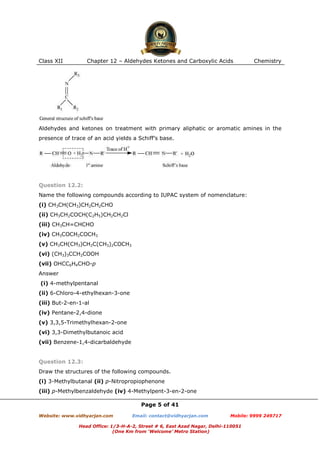Class XII

Chapter 12 – Aldehydes Ketones and Carboxylic Acids

Chemistry

Aldehydes and ketones on treatment with primary aliphatic or aromatic amines in the
presence of trace of an acid yields a Schiff’s base.

Question 12.2:
Name the following compounds according to IUPAC system of nomenclature:
(i) CH3CH(CH3)CH2CH2CHO
(ii) CH3CH2COCH(C2H5)CH2CH2Cl
(iii) CH3CH=CHCHO
(iv) CH3COCH2COCH3
(v) CH3CH(CH3)CH2C(CH3)2COCH3
(vi) (CH3)3CCH2COOH
(vii) OHCC6H4CHO-p
Answer
(i) 4-methylpentanal
(ii) 6-Chloro-4-ethylhexan-3-one
(iii) But-2-en-1-al
(iv) Pentane-2,4-dione
(v) 3,3,5-Trimethylhexan-2-one
(vi) 3,3-Dimethylbutanoic acid
(vii) Benzene-1,4-dicarbaldehyde

Question 12.3:
Draw the structures of the following compounds.
(i) 3-Methylbutanal (ii) p-Nitropropiophenone
(iii) p-Methylbenzaldehyde (iv) 4-Methylpent-3-en-2-one
Page 5 of 41
Website: www.vidhyarjan.com

Email: contact@vidhyarjan.com

Mobile: 9999 249717

Head Office: 1/3-H-A-2, Street # 6, East Azad Nagar, Delhi-110051
(One Km from ‘Welcome’ Metro Station)

 