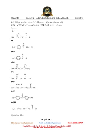 Class XII

Chapter 12 – Aldehydes Ketones and Carboxylic Acids

Chemistry

(v) 4-Chloropentan-2-one (vi) 3-Bromo-4-phenylpentanoic acid
(vii) p,p’-Dihydroxybenzophenone (viii) Hex-2-en-4-ynoic acid
Answer
(i)

(ii)

(iii)

(iv)

(v)

(vi)

(vii)

(viii)

Question 12.4:
Page 6 of 41
Website: www.vidhyarjan.com

Email: contact@vidhyarjan.com

Mobile: 9999 249717

Head Office: 1/3-H-A-2, Street # 6, East Azad Nagar, Delhi-110051
(One Km from ‘Welcome’ Metro Station)

 