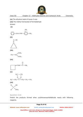 Class XII

Chapter 12 – Aldehydes Ketones and Carboxylic Acids

Chemistry

(v) The ethylene ketal of hexan-3-one
(vi) The methyl hemiacetal of formaldehyde
Answer
(i)

(ii)

(iii)

(iv)

(v)

(vi)

Question 12.6:
Predict the products formed when cyclohexanecarbaldehyde reacts with following
reagents.
Page 8 of 41
Website: www.vidhyarjan.com

Email: contact@vidhyarjan.com

Mobile: 9999 249717

Head Office: 1/3-H-A-2, Street # 6, East Azad Nagar, Delhi-110051
(One Km from ‘Welcome’ Metro Station)

 