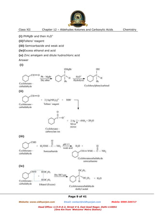 Class XII

Chapter 12 – Aldehydes Ketones and Carboxylic Acids

Chemistry

(i) PhMgBr and then H3O+
(ii)Tollens’ reagent
(iii) Semicarbazide and weak acid
(iv)Excess ethanol and acid
(v) Zinc amalgam and dilute hydrochloric acid
Answer
(i)

(ii)

(iii)

(iv)

Page 9 of 41
Website: www.vidhyarjan.com

Email: contact@vidhyarjan.com

Mobile: 9999 249717

Head Office: 1/3-H-A-2, Street # 6, East Azad Nagar, Delhi-110051
(One Km from ‘Welcome’ Metro Station)

 