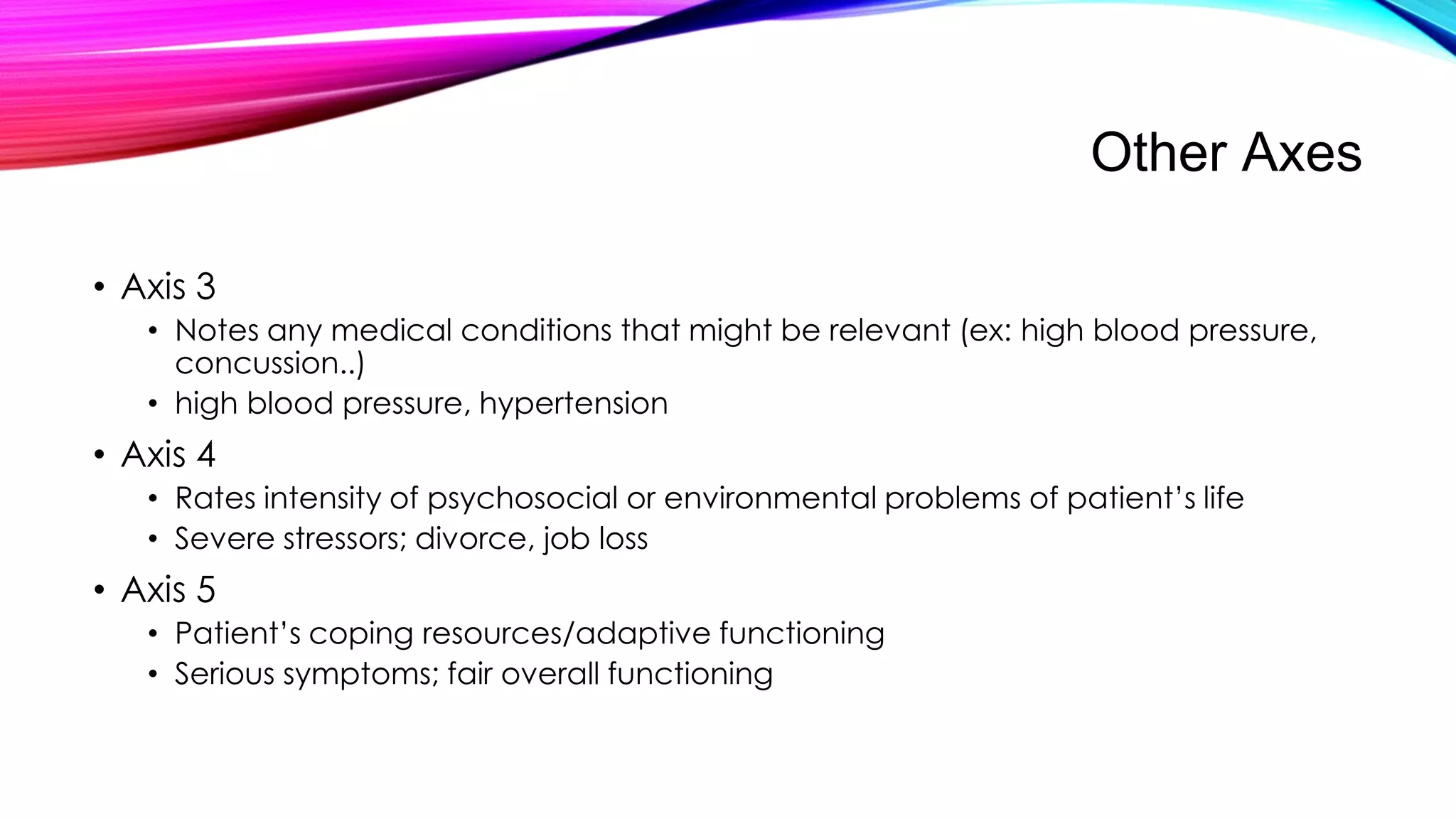 Other Axes
• Axis 3
• Notes any medical conditions that might be relevant (ex: high blood pressure,
concussion..)
• high blood pressure, hypertension

• Axis 4
• Rates intensity of psychosocial or environmental problems of patient’s life
• Severe stressors; divorce, job loss

• Axis 5
• Patient’s coping resources/adaptive functioning
• Serious symptoms; fair overall functioning

 