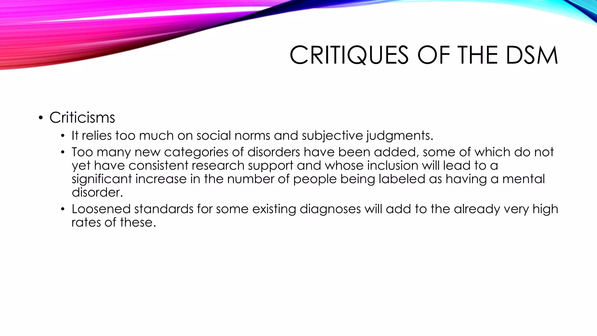 CRITIQUES OF THE DSM
• Criticisms
• It relies too much on social norms and subjective judgments.
• Too many new categories of disorders have been added, some of which do not
yet have consistent research support and whose inclusion will lead to a
significant increase in the number of people being labeled as having a mental
disorder.
• Loosened standards for some existing diagnoses will add to the already very high
rates of these.

 