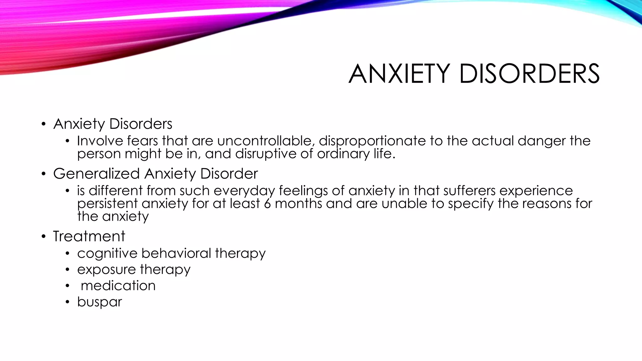ANXIETY DISORDERS
• Anxiety Disorders

• Involve fears that are uncontrollable, disproportionate to the actual danger the
person might be in, and disruptive of ordinary life.

• Generalized Anxiety Disorder

• is different from such everyday feelings of anxiety in that sufferers experience
persistent anxiety for at least 6 months and are unable to specify the reasons for
the anxiety

• Treatment
•
•
•
•

cognitive behavioral therapy
exposure therapy
medication
buspar

 