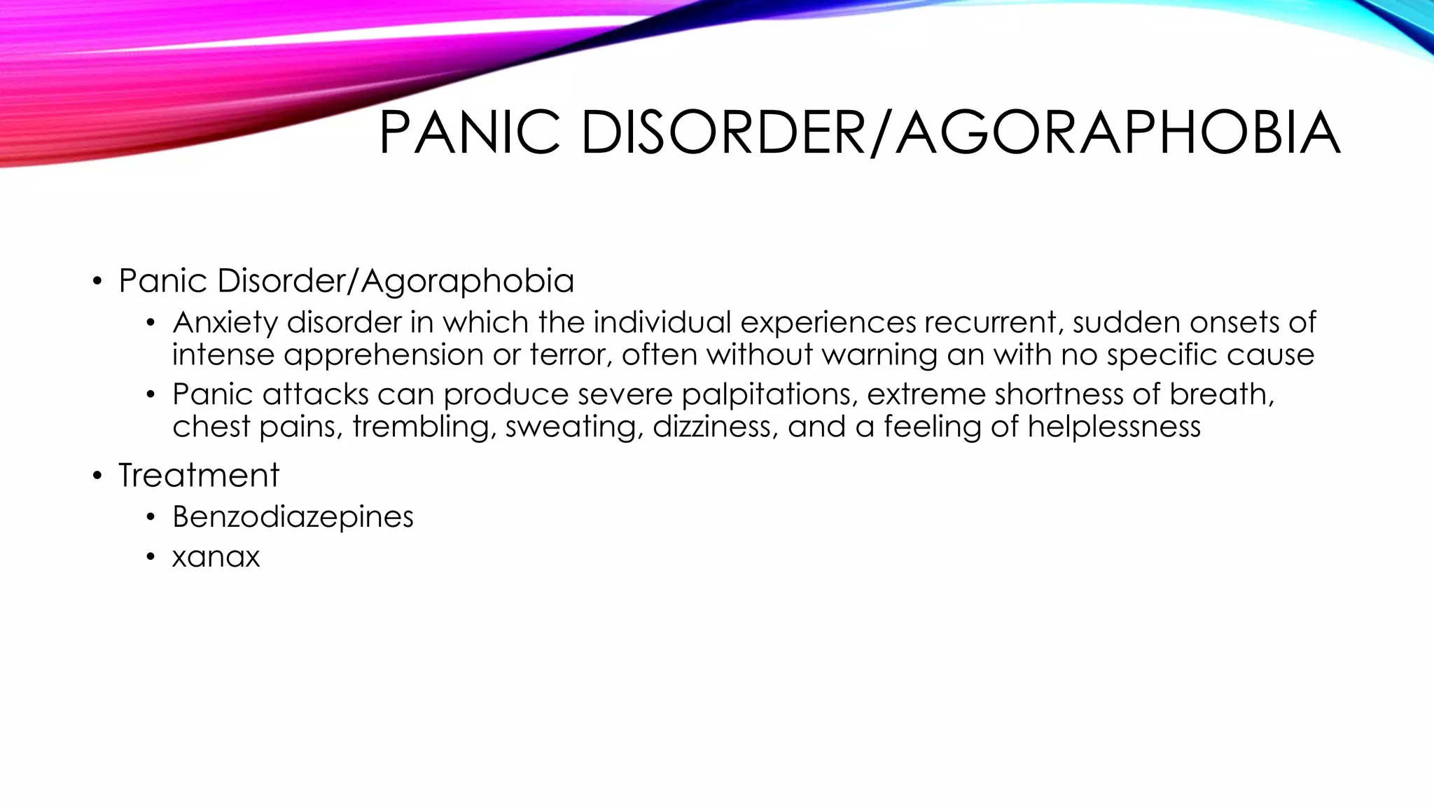 PANIC DISORDER/AGORAPHOBIA
• Panic Disorder/Agoraphobia
• Anxiety disorder in which the individual experiences recurrent, sudden onsets of
intense apprehension or terror, often without warning an with no specific cause
• Panic attacks can produce severe palpitations, extreme shortness of breath,
chest pains, trembling, sweating, dizziness, and a feeling of helplessness

• Treatment
• Benzodiazepines
• xanax

 